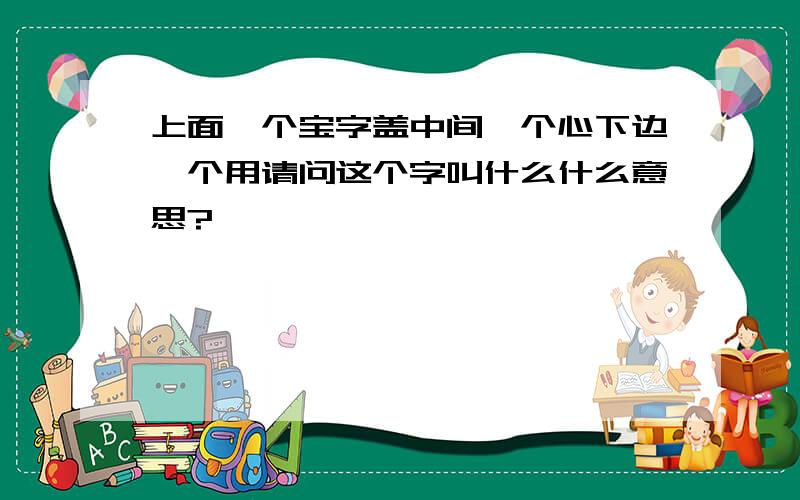 上面一个宝字盖中间一个心下边一个用请问这个字叫什么什么意思?