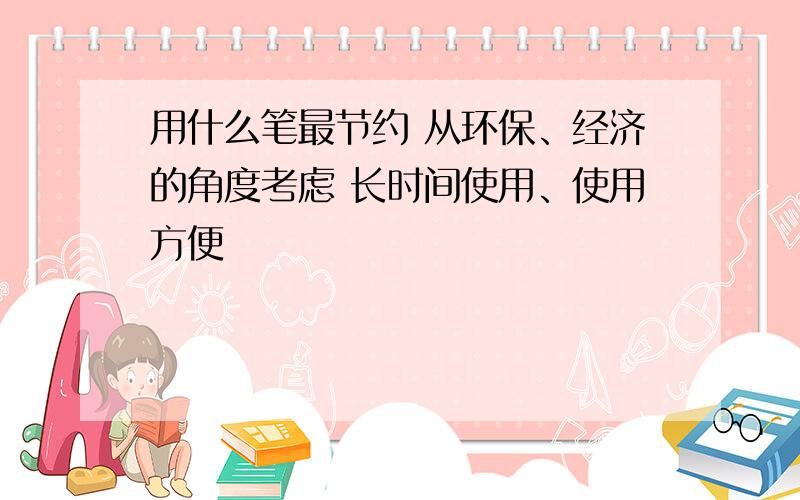 用什么笔最节约 从环保、经济的角度考虑 长时间使用、使用方便