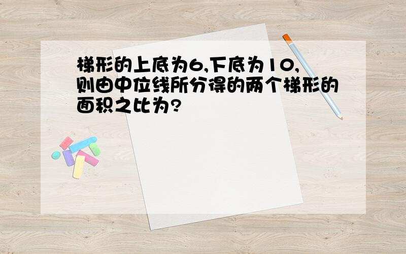 梯形的上底为6,下底为10,则由中位线所分得的两个梯形的面积之比为?