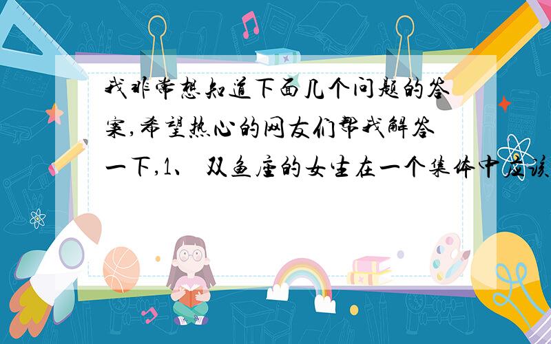 我非常想知道下面几个问题的答案,希望热心的网友们帮我解答一下,1、 双鱼座的女生在一个集体中应该怎么做才能做到和所有人都融洽相处,从不吵架、从不闹矛盾呢?2、双鱼座的女生应该学