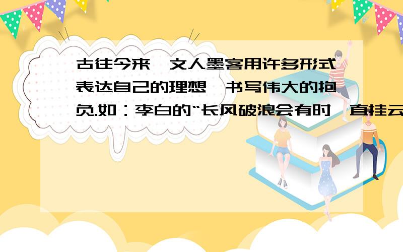 古往今来,文人墨客用许多形式表达自己的理想,书写伟大的抱负.如：李白的“长风破浪会有时,直挂云帆济沧海”,李清照的“生当作人杰,死亦为鬼雄”.你能从古诗中再找出几个这样的例子吗