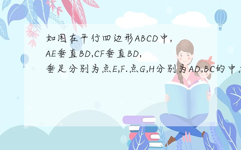 如图在平行四边形ABCD中,AE垂直BD,CF垂直BD,垂足分别为点E,F.点G,H分别为AD,BC的中点试证明EF和GH互相平分