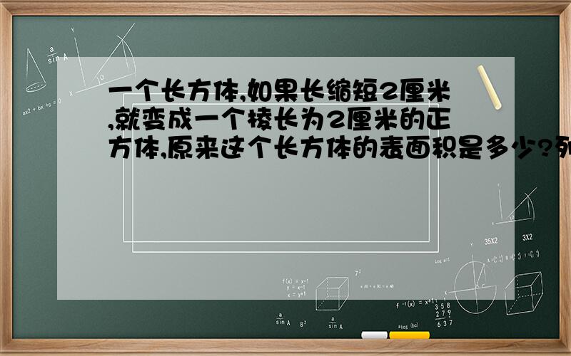 一个长方体,如果长缩短2厘米,就变成一个棱长为2厘米的正方体,原来这个长方体的表面积是多少?列方程解