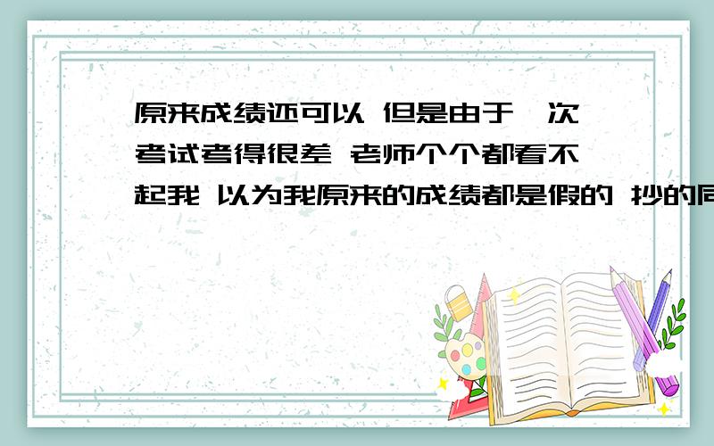 原来成绩还可以 但是由于一次考试考得很差 老师个个都看不起我 以为我原来的成绩都是假的 抄的同学的我该怎么办啦