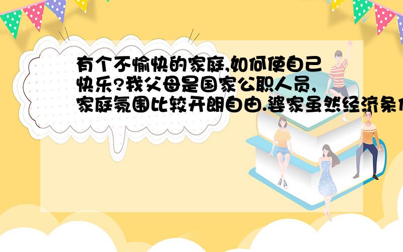 有个不愉快的家庭,如何使自己快乐?我父母是国家公职人员,家庭氛围比较开朗自由.婆家虽然经济条件不错,但是工人出身家庭比较孤僻,为人小气.这是根本原因导致我们夫妻关系有矛盾.婆家