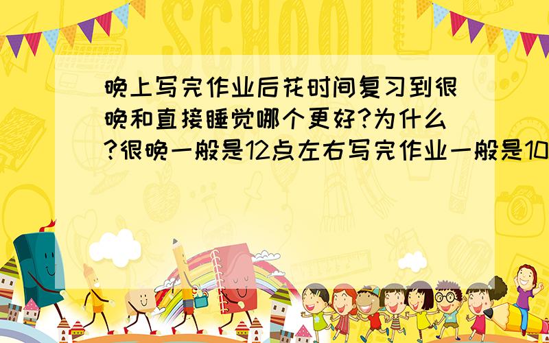 晚上写完作业后花时间复习到很晚和直接睡觉哪个更好?为什么?很晚一般是12点左右写完作业一般是10.30-11.00左右