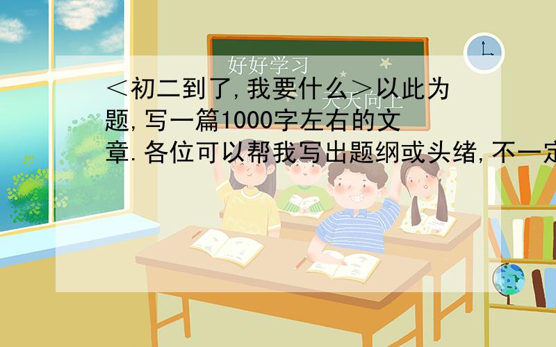 ＜初二到了,我要什么＞以此为题,写一篇1000字左右的文章.各位可以帮我写出题纲或头绪,不一定要弄一千字上来让我抄.希望各位认真对待,不要扯淡我没有多少时间了,恳请你们认真回答.