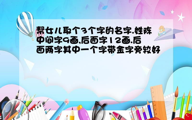 帮女儿取个3个字的名字.姓陈中间字9画,后面字12画.后面两字其中一个字带金字旁较好