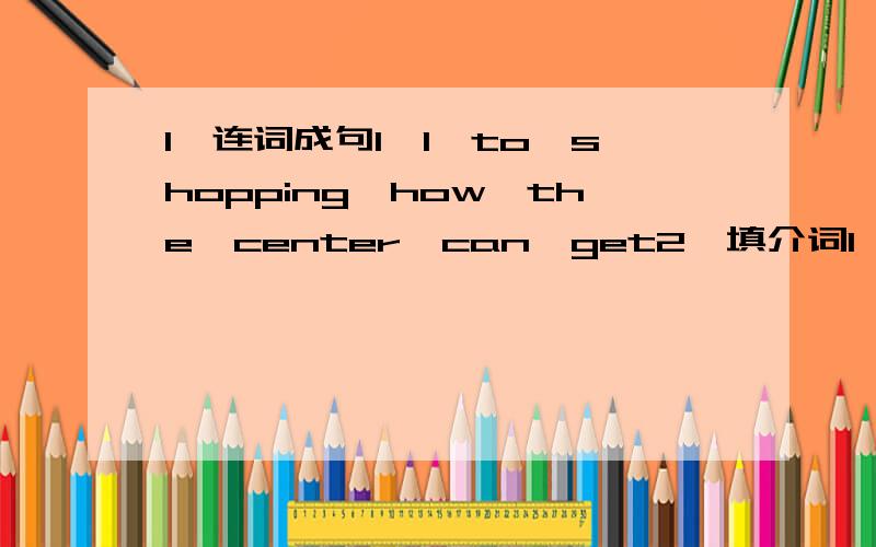 1,连词成句1,l,to,shopping,how,the,center,can,get2,填介词1,turn right【 】the fourth crossing,and the school is【 】your left2,look,the bus is coming,let‘s get【 】3,l live【 】rudong now4,you should get off【 】the third stop5,the