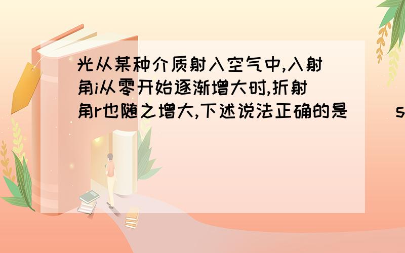 光从某种介质射入空气中,入射角i从零开始逐渐增大时,折射角r也随之增大,下述说法正确的是（ ）sini比sinr 小于1 为什么?