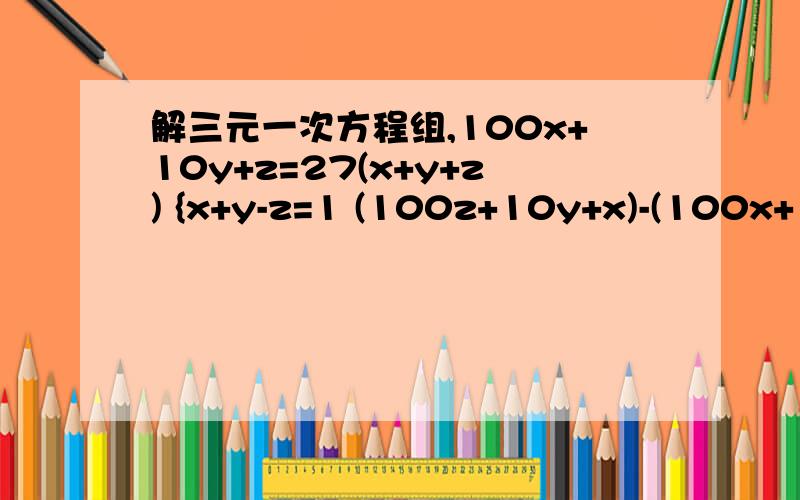 解三元一次方程组,100x+10y+z=27(x+y+z) {x+y-z=1 (100z+10y+x)-(100x+10y+z）=99