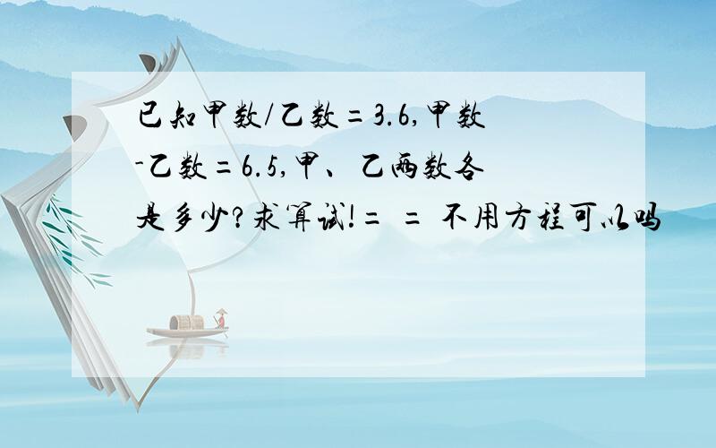 已知甲数/乙数=3.6,甲数-乙数=6.5,甲、乙两数各是多少?求算试!= = 不用方程可以吗