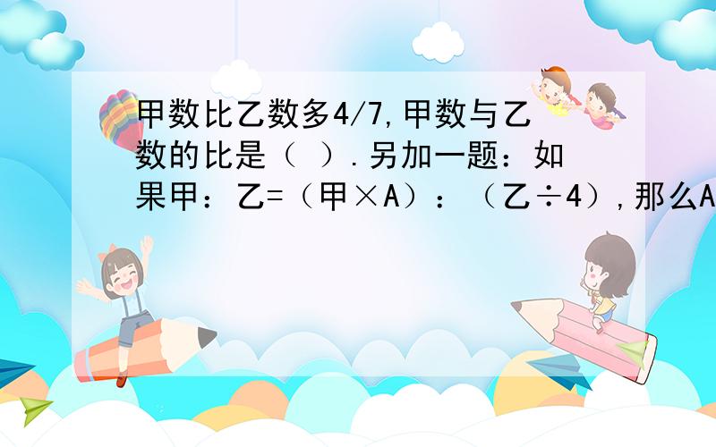 甲数比乙数多4/7,甲数与乙数的比是（ ）.另加一题：如果甲：乙=（甲×A）：（乙÷4）,那么A=（ ）.