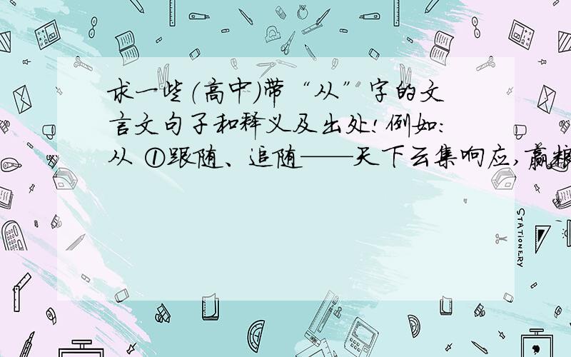 求一些（高中）带“从”字的文言文句子和释义及出处!例如：从 ①跟随、追随——天下云集响应,赢粮而景从 《过秦论》②使.跟随、率领——沛公旦日从百余骑来见项王 《鸿门宴》③参与