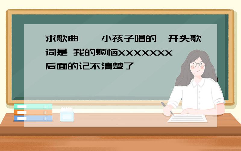 求歌曲,一小孩子唱的,开头歌词是 我的烦恼XXXXXXX后面的记不清楚了,