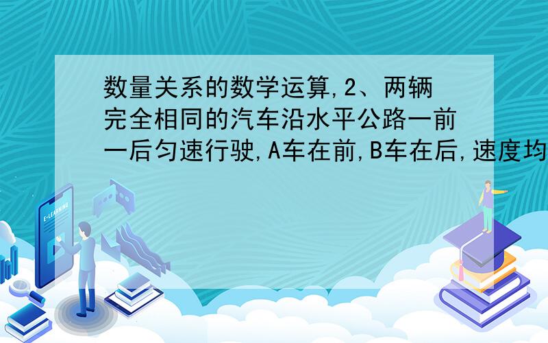 数量关系的数学运算,2、两辆完全相同的汽车沿水平公路一前一后匀速行驶,A车在前,B车在后,速度均为V.若A车突然以恒定的加速度刹车,在它刚停住时,B车以A车刹车时的加速度开始刹车.已知A车