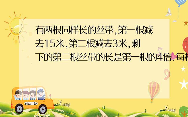 有两根同样长的丝带,第一根减去15米,第二根减去3米,剩下的第二根丝带的长是第一根的4倍.每根丝带原来是多少?