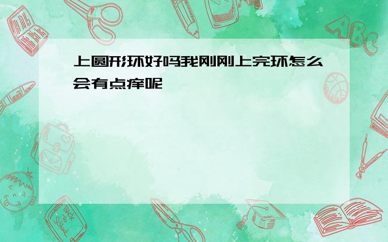 上圆形环好吗我刚刚上完环怎么会有点痒呢