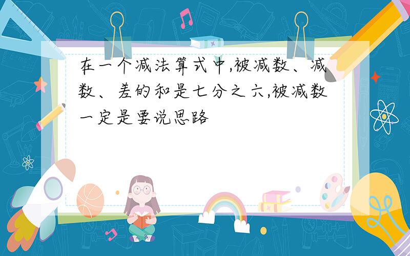 在一个减法算式中,被减数、减数、差的和是七分之六,被减数一定是要说思路