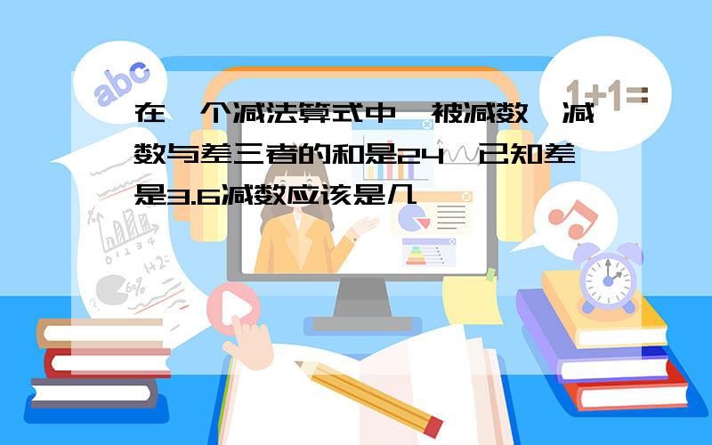 在一个减法算式中,被减数,减数与差三者的和是24,已知差是3.6减数应该是几