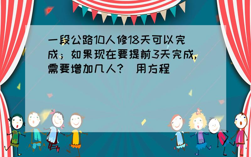 一段公路10人修18天可以完成；如果现在要提前3天完成,需要增加几人?（用方程）