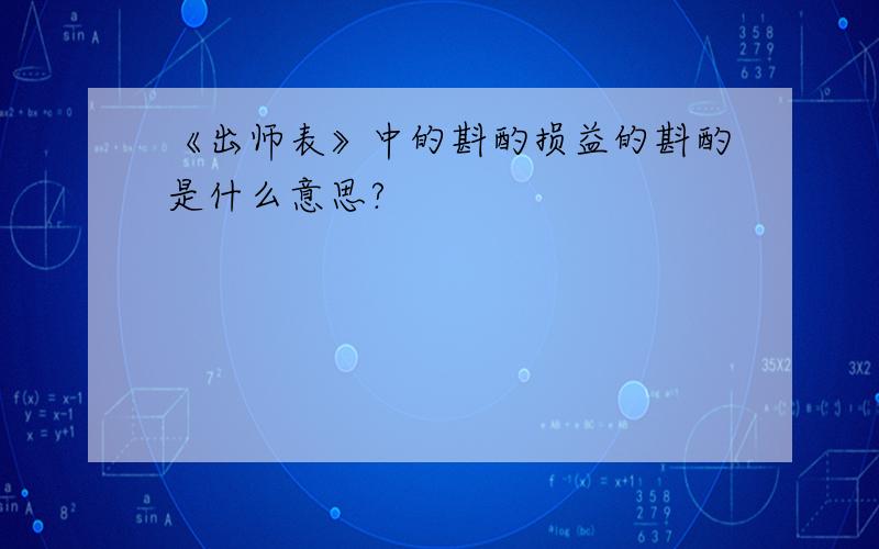 《出师表》中的斟酌损益的斟酌是什么意思?