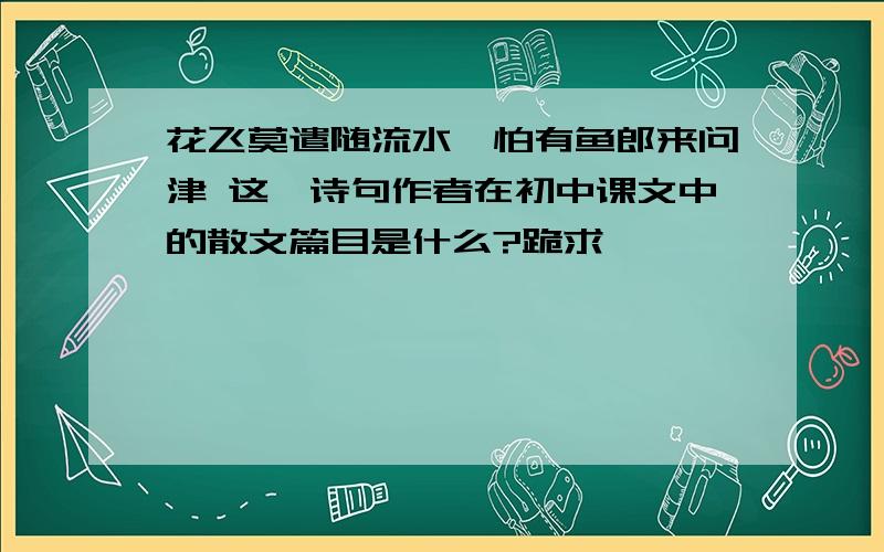 花飞莫遣随流水,怕有鱼郎来问津 这一诗句作者在初中课文中的散文篇目是什么?跪求