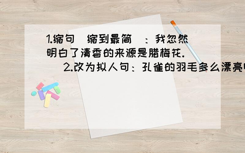 1.缩句（缩到最简）：我忽然明白了清香的来源是腊梅花.（ ）2.改为拟人句：孔雀的羽毛多么漂亮啊!（ ）3.改为比喻句：晚霞映红了天空.（ ）4.修改病句：（用修改符号在原句上修改）（1