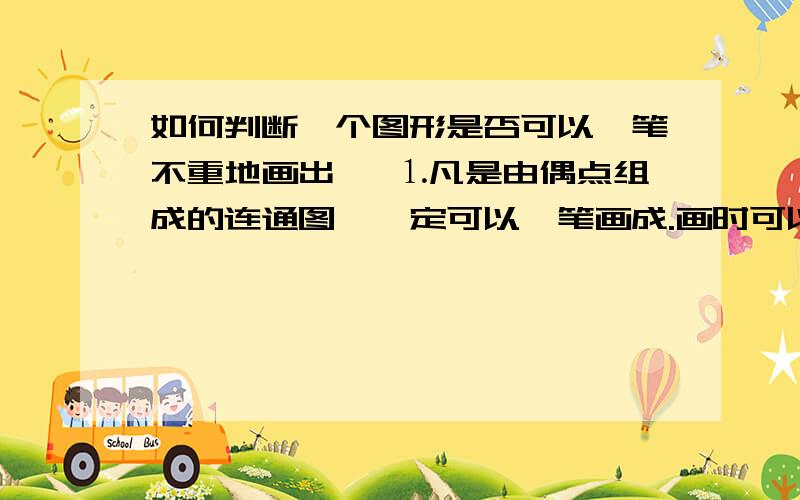 如何判断一个图形是否可以一笔不重地画出 ■⒈凡是由偶点组成的连通图,一定可以一笔画成.画时可以把任一偶点为起点，最后一定能以这个点为终点画完此图。■⒉凡是只有两个奇点的连