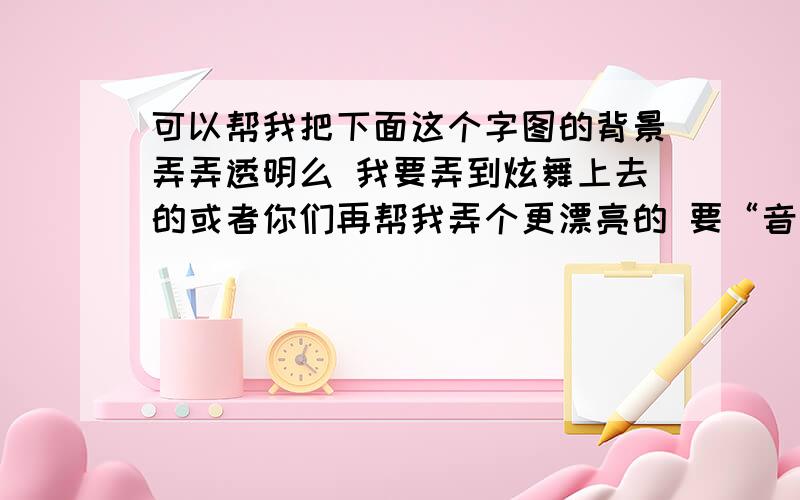 可以帮我把下面这个字图的背景弄弄透明么 我要弄到炫舞上去的或者你们再帮我弄个更漂亮的 要“音”字哦 蓝色字红色边  可爱些