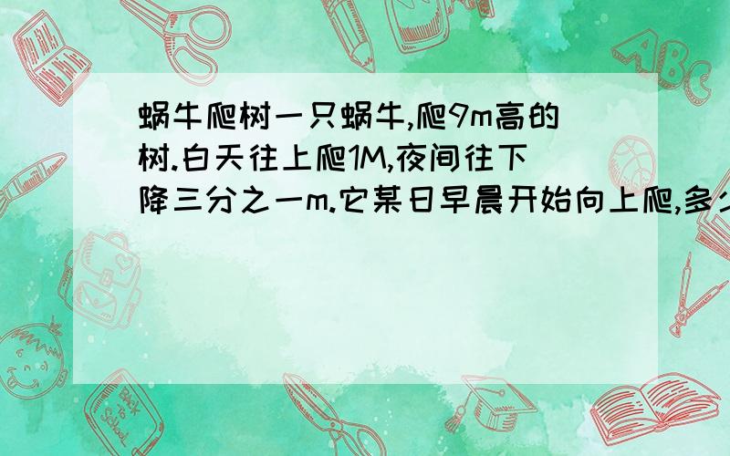 蜗牛爬树一只蜗牛,爬9m高的树.白天往上爬1M,夜间往下降三分之一m.它某日早晨开始向上爬,多少天后可以到达树顶?