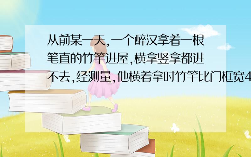 从前某一天,一个醉汉拿着一根笔直的竹竿进屋,横拿竖拿都进不去,经测量,他横着拿时竹竿比门框宽4尺,竖着拿比门框高2尺.另一个醉汉教他沿着门的两个对角斜着拿竹竿,这个醉汉一试,不多不