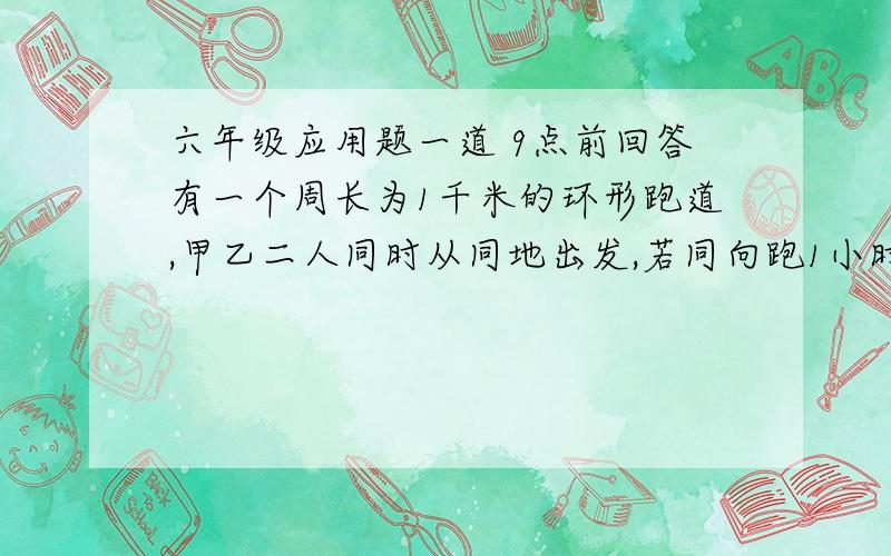 六年级应用题一道 9点前回答有一个周长为1千米的环形跑道,甲乙二人同时从同地出发,若同向跑1小时后,甲比乙多跑一圈,以相反的方向跑4分钟后二人相遇,求甲乙二人的速度.