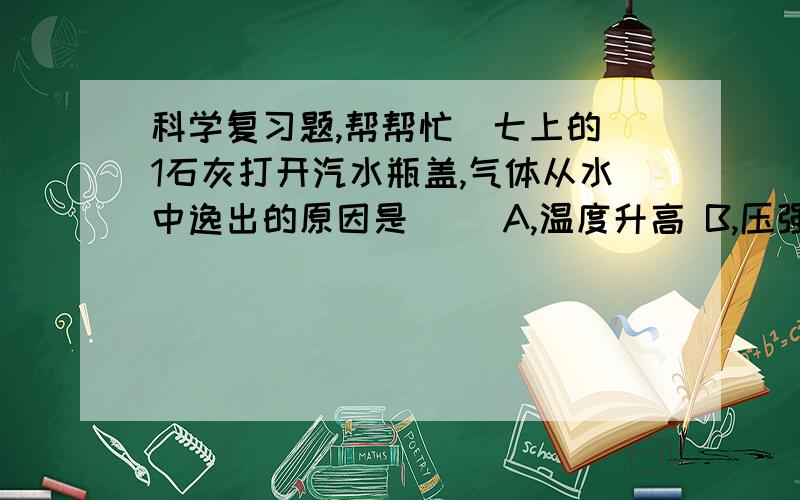 科学复习题,帮帮忙（七上的）1石灰打开汽水瓶盖,气体从水中逸出的原因是（ ）A,温度升高 B,压强变小 C,气体蒸发 D,碳酸分解2物质在溶解的过程中,有的吸热如（ ）,有的放热如（ ）答得好