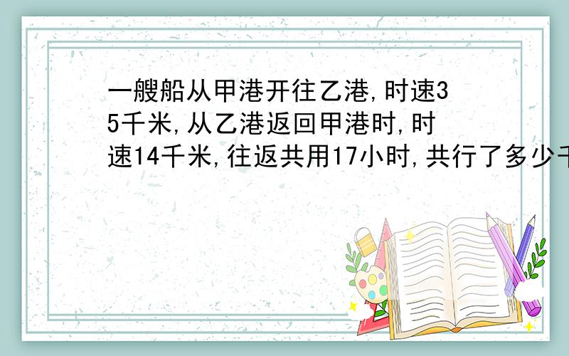 一艘船从甲港开往乙港,时速35千米,从乙港返回甲港时,时速14千米,往返共用17小时,共行了多少千米?