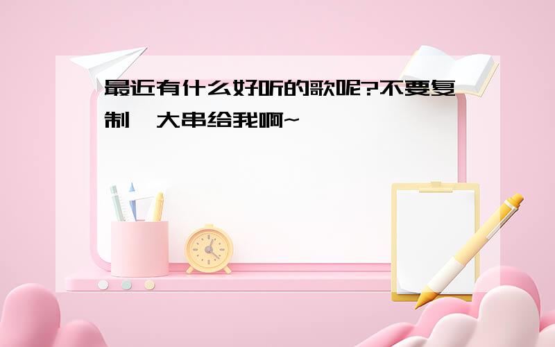 最近有什么好听的歌呢?不要复制一大串给我啊~