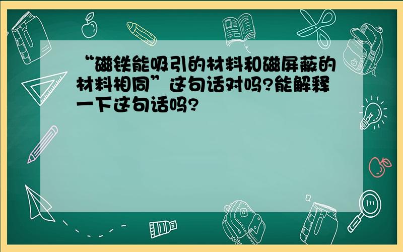 “磁铁能吸引的材料和磁屏蔽的材料相同”这句话对吗?能解释一下这句话吗?