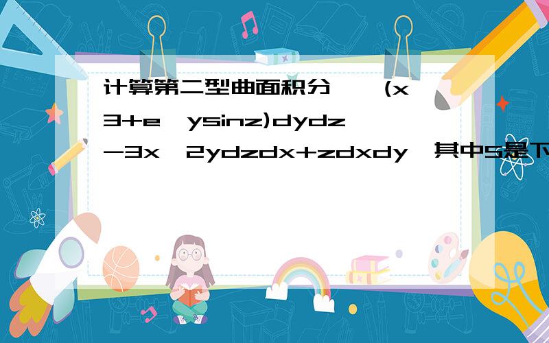 计算第二型曲面积分∫∫(x^3+e^ysinz)dydz-3x^2ydzdx+zdxdy,其中S是下半球面z=-根号里1-x^2-y^2的下侧详细过程~~谢谢~~~