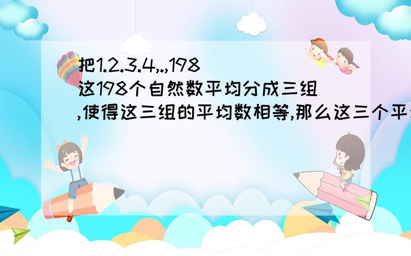 把1.2.3.4,.,198这198个自然数平均分成三组,使得这三组的平均数相等,那么这三个平均数的和是________