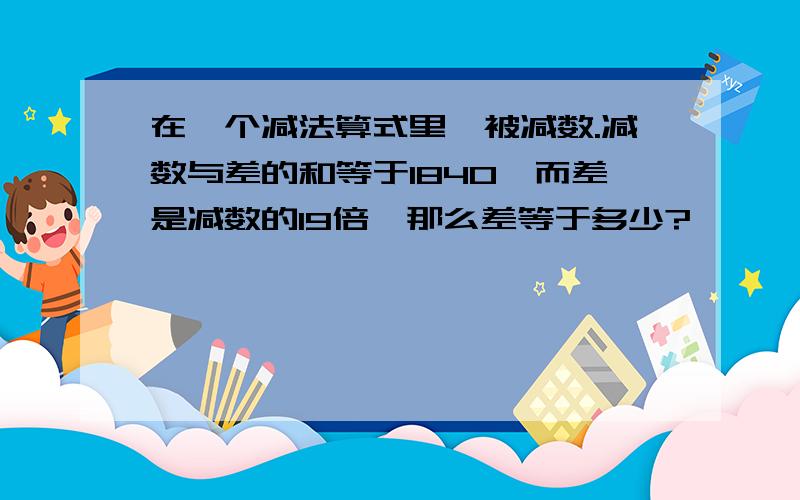 在一个减法算式里,被减数.减数与差的和等于1840,而差是减数的19倍,那么差等于多少?