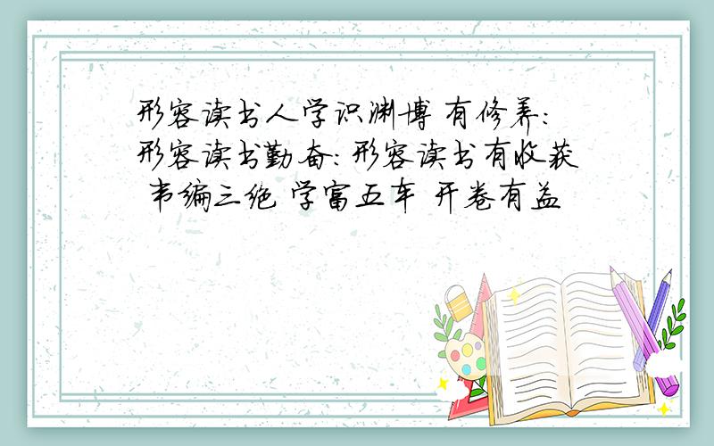 形容读书人学识渊博 有修养:形容读书勤奋：形容读书有收获 韦编三绝 学富五车 开卷有益