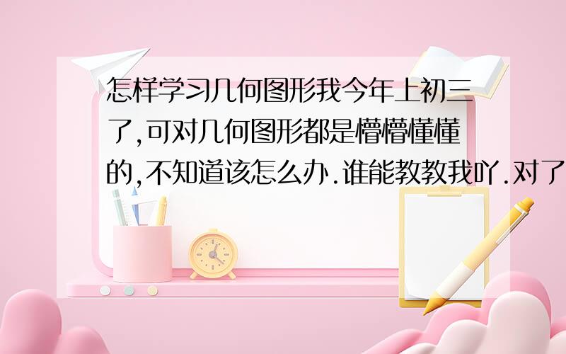 怎样学习几何图形我今年上初三了,可对几何图形都是懵懵懂懂的,不知道该怎么办.谁能教教我吖.对了,能不能把证明（一）（二）（三）的有关公式或概念帮我归纳一下啊.或是解题思路.好的