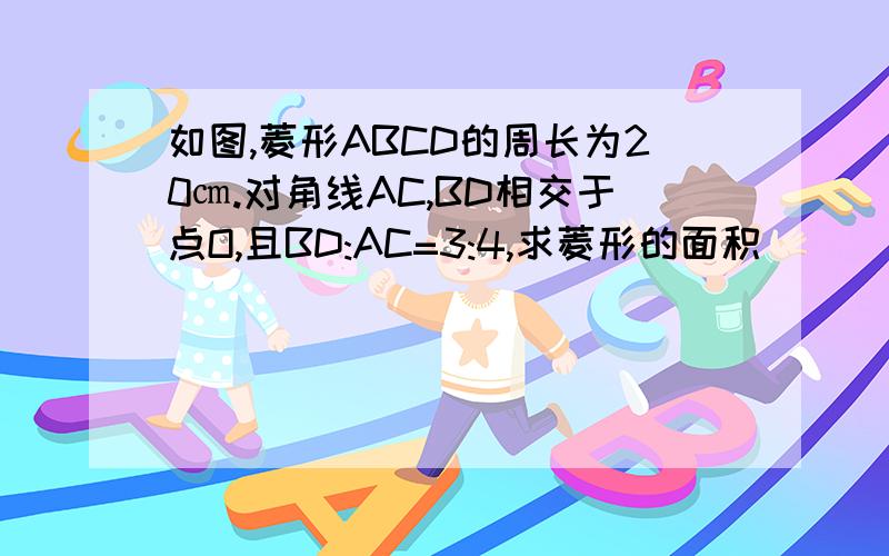 如图,菱形ABCD的周长为20㎝.对角线AC,BD相交于点O,且BD:AC=3:4,求菱形的面积