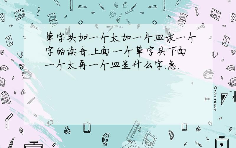 草字头加一个太加一个皿求一个字的读音.上面一个草字头下面一个太再一个皿是什么字.急.