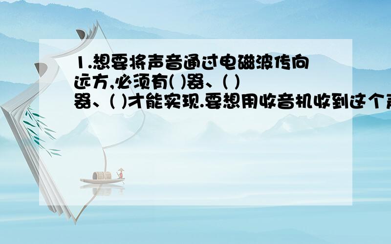 1.想要将声音通过电磁波传向远方,必须有( )器、( )器、( )才能实现.要想用收音机收到这个声音,则收音机里必须有（ ）、（ ）、（ ）2.电磁波的发射工作是由（ ）和（ ）在承担,接收工作是