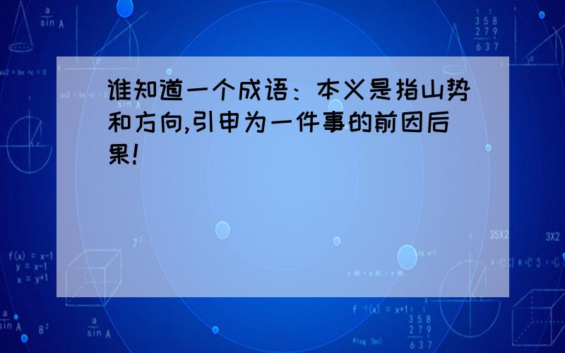 谁知道一个成语：本义是指山势和方向,引申为一件事的前因后果!