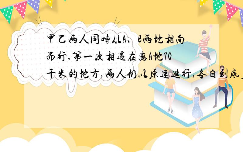 甲乙两人同时从A、B两地相向而行,第一次相遇在离A地70千米的地方,两人仍以原速进行,各自到底后立即返回