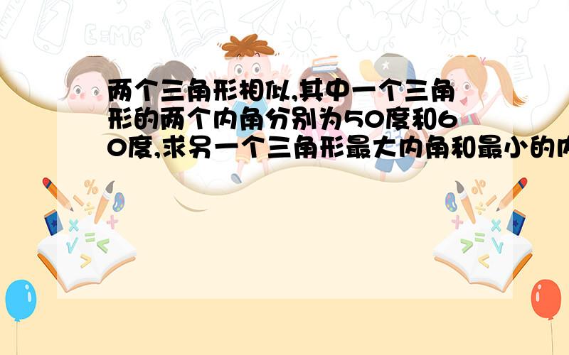 两个三角形相似,其中一个三角形的两个内角分别为50度和60度,求另一个三角形最大内角和最小的内角非诚勿扰,真心讲解的才来拉,