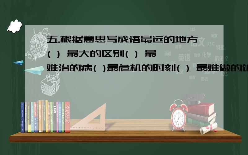 五.根据意思写成语最远的地方( ) 最大的区别( ) 最难治的病( )最危机的时刻( ) 最难做的饭( ) 最值钱的话( )