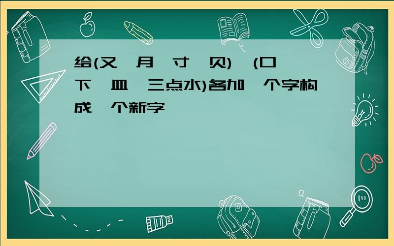 给(又、月、寸、贝),(口、下、皿、三点水)各加一个字构成一个新字